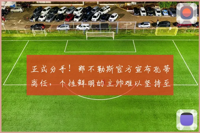 正式分手！那不勒斯官方宣布孔蒂离任，个性鲜明的主帅难以坚持至第三个赛季_欧冠_国米_意甲