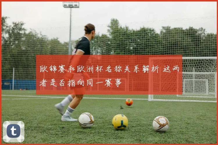 欧锦赛和欧洲杯名称关系解析 这两者是否指向同一赛事