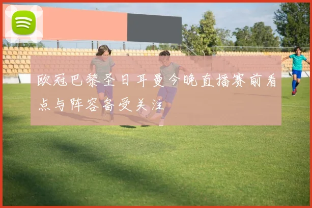 欧冠巴黎圣日耳曼今晚直播赛前看点与阵容备受关注